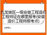九龙坡区一级安装工程造价工程师证在哪里报考(安装造价工程师报考点)