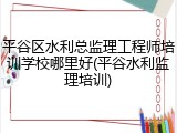平谷区水利总监理工程师培训学校哪里好(平谷水利监理培训)