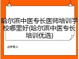 哈尔滨中医专长医师培训学校哪里好(哈尔滨中医专长培训优选)