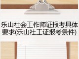 乐山社会工作师证报考具体要求(乐山社工证报考条件)