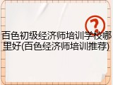 百色初级经济师培训学校哪里好(百色经济师培训推荐)