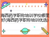 海西药学职称培训学校哪里好(海西药学职称培训优选)