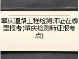 肇庆道路工程检测师证在哪里报考(肇庆检测师证报考点)