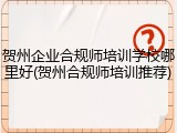 贺州企业合规师培训学校哪里好(贺州合规师培训推荐)