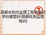 昌都水利总监理工程师培训学校哪里好(昌都优秀监理培训)