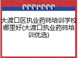 大渡口区执业药师培训学校哪里好(大渡口执业药师培训优选)