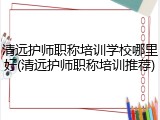 清远护师职称培训学校哪里好(清远护师职称培训推荐)