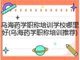 乌海药学职称培训学校哪里好(乌海药学职称培训推荐)
