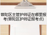 普陀区主管护师证在哪里报考(普陀区护师证报考点)