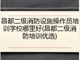 昌都二级消防设施操作员培训学校哪里好(昌都二级消防培训优选)