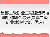昌都二级矿业工程建造师培训机构哪个最好(昌都二级矿业建造师培训优选)