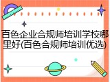 百色企业合规师培训学校哪里好(百色合规师培训优选)
