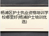 杨浦区护士执业资格培训学校哪里好(杨浦护士培训优选)