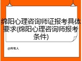 绵阳心理咨询师证报考具体要求(绵阳心理咨询师报考条件)