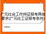 广元社会工作师证报考具体要求(广元社工证报考条件)