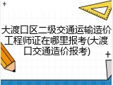 大渡口区二级交通运输造价工程师证在哪里报考(大渡口交通造价报考)