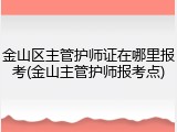 金山区主管护师证在哪里报考(金山主管护师报考点)