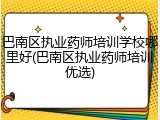 巴南区执业药师培训学校哪里好(巴南区执业药师培训优选)
