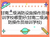 甘南二级消防设施操作员培训学校哪里好(甘南二级消防操作员培训学校)