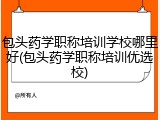 包头药学职称培训学校哪里好(包头药学职称培训优选校)