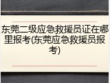 东莞二级应急救援员证在哪里报考(东莞应急救援员报考)