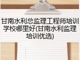 甘南水利总监理工程师培训学校哪里好(甘南水利监理培训优选)
