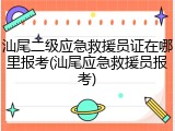 汕尾二级应急救援员证在哪里报考(汕尾应急救援员报考)