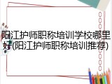 阳江护师职称培训学校哪里好(阳江护师职称培训推荐)