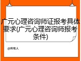 广元心理咨询师证报考具体要求(广元心理咨询师报考条件)
