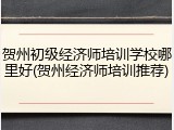 贺州初级经济师培训学校哪里好(贺州经济师培训推荐)