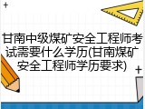 甘南中级煤矿安全工程师考试需要什么学历(甘南煤矿安全工程师学历要求)