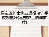 嘉定区护士执业资格培训学校哪里好(嘉定护士培训推荐)
