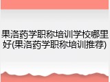 果洛药学职称培训学校哪里好(果洛药学职称培训推荐)