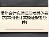 常州会计实操证报考具体要求(常州会计实操证报考条件)