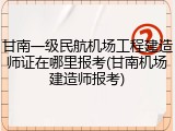 甘南一级民航机场工程建造师证在哪里报考(甘南机场建造师报考)
