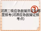 河源二级应急救援员证在哪里报考(河源应急救援证报考点)