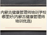 内蒙古健康管理师培训学校哪里好(内蒙古健康管理师培训优选)