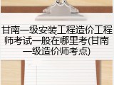 甘南一级安装工程造价工程师考试一般在哪里考(甘南一级造价师考点)