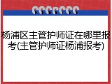杨浦区主管护师证在哪里报考(主管护师证杨浦报考)