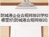 防城港企业合规师培训学校哪里好(防城港合规师培训)