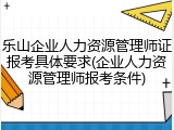 乐山企业人力资源管理师证报考具体要求(企业人力资源管理师报考条件)
