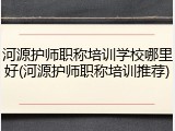 河源护师职称培训学校哪里好(河源护师职称培训推荐)