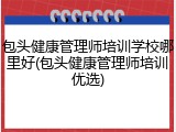 包头健康管理师培训学校哪里好(包头健康管理师培训优选)