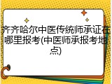 齐齐哈尔中医传统师承证在哪里报考(中医师承报考地点)
