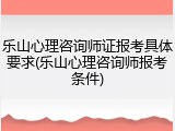 乐山心理咨询师证报考具体要求(乐山心理咨询师报考条件)