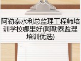 阿勒泰水利总监理工程师培训学校哪里好(阿勒泰监理培训优选)