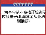 北海基金从业资格证培训学校哪里好(北海基金从业培训推荐)