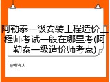 阿勒泰一级安装工程造价工程师考试一般在哪里考(阿勒泰一级造价师考点)