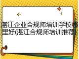 湛江企业合规师培训学校哪里好(湛江合规师培训推荐)