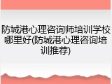 防城港心理咨询师培训学校哪里好(防城港心理咨询培训推荐)